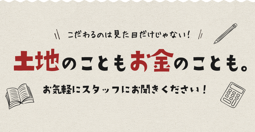 こだわるのは見た目だけじゃない！土地のこともお金のことも。お気軽にスタッフにお聞きください！