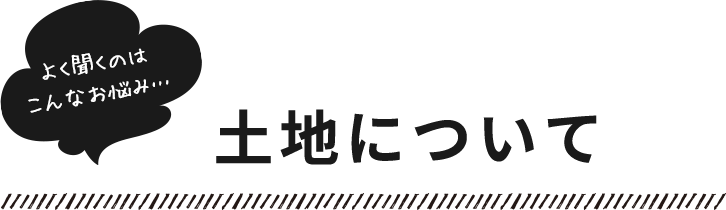 よく聞くのはこんなお悩み…​土地について