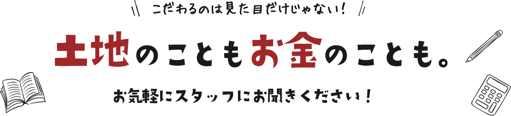 こだわるのは見た目だけじゃない！土地のこともお金のことも。お気軽にスタッフにお聞きください！