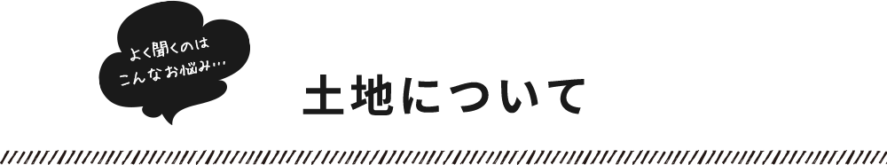 よく聞くのはこんなお悩み…​土地について